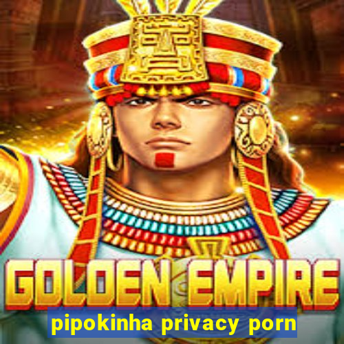 pipokinha privacy porn