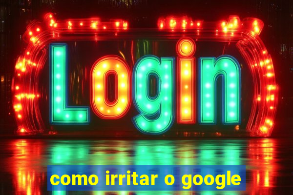 como irritar o google