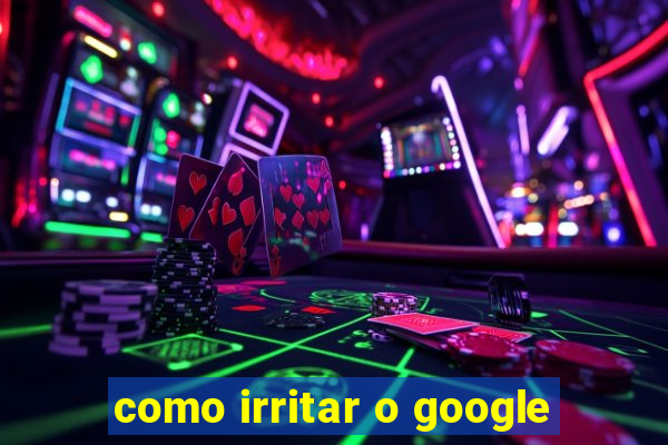 como irritar o google