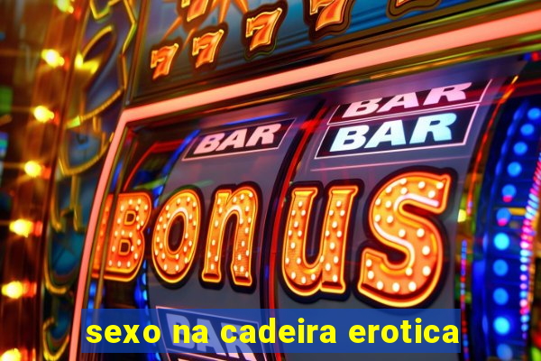 sexo na cadeira erotica