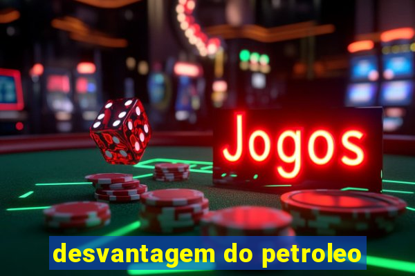 desvantagem do petroleo